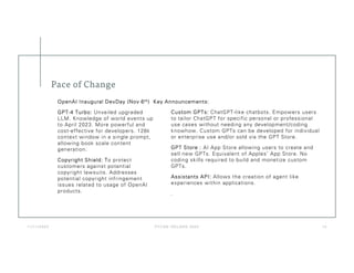 Pace of Change
1 1 / 1 1 / 2 0 2 3 P Y C O N I R E LA N D 2 02 3 1 4
Custom GPTs: ChatGPT-like chatbots. Empowers users
to tailor ChatGPT for specific personal or professional
use cases without needing any development/coding
knowhow. Custom GPTs can be developed for individual
or enterprise use and/or sold via the GPT Store.
GPT Store : AI App Store allowing users to create and
sell new GPTs. Equivalent of Apples’ App Store. No
coding skills required to build and monetize custom
GPTs.
Assistants API: Allows the creation of agent like
experiences within applications.
.
GPT-4 Turbo: Unveiled upgraded
LLM. Knowledge of world events up
to April 2023. More powerful and
cost-effective for developers. 128k
context window in a single prompt,
allowing book scale content
generation.
Copyright Shield: To protect
customers against potential
copyright lawsuits. Addresses
potential copyright infringement
issues related to usage of OpenAI
products.
OpenAI Inaugural DevDay (Nov 6th) Key Announcements:
 