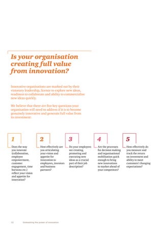 Is your organisation
creating full value
from innovation?
Innovative organisations are marked out by their
visionary leadership, licence to explore new ideas,
readiness to collaborate and ability to commercialise
new ideas quickly.
We believe that there are five key questions your
organisation will need to address if it is to become
genuinely innovative and generate full value from
its investment:

1

2

3

4

5

Does the way
you innovate
(collaboration,
employee
empowerment,
customer
engagement, time
horizons etc.)
reflect your vision
and appetite for
innovation?

How effectively are
you articulating
your vision and
appetite for
innovation to
employees, investors
and business
partners?

Do your employees
see creating,
promoting and
executing new
ideas as a crucial
part of their job
description?

Are the processes
for decision making
and organisational
mobilisation quick
enough to bring
new innovations
to market ahead of
your competitors?

How effectively do
you measure and
track the return
on investment and
ability to meet
customers’ changing
expectations?

12

Unleashing the power of innovation

 