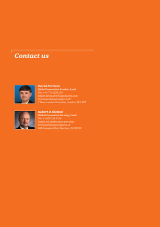 Contact us

Innovative organisations are marked out by their
David Percival
visionary leadership, licence to explore new ideas,
Global Innovation Product Lead
Tel: +44 7714229 219
readiness to collaborate and ability to commercialise
Email: david.percival@uk.pwc.com
new ideas quickly.
PricewaterhouseCoopers LLP
7 More London Riverside, London, SE1 2RT

We believe that there are five key questions your
organisation will need to address if it is to become
genuinely innovative and generate full value from
Robert D Shelton
its investment: Global Innovation Strategy Lead
Tel: +1 650 218 3519
Email: rob.shelton@us.pwc.com
PricewaterhouseCoopers LLP
488 Almaden Blvd, San Jose, CA 95110

PwC

13

 