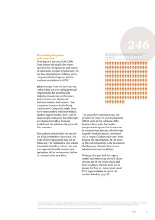 246
We surveyed 246 CEOs from around
the world

Unleashing the power
of innovation.
Drawing on a survey of 246 CEOs
from around the world, the report
explores the changing role and nature
of innovation in today’s businesses1. To
see how innovation is evolving, we’ve
compared the findings to a similar
study we carried out in 20092.
What emerges from the latest survey
is that CEOs are now taking personal
responsibility for directing and
inspiring innovation as it becomes
an ever more vital element of
business survival and success. How
companies innovate is also being
transformed. Companies might once
have been satisfied with incremental
product improvements. Now, they’re
increasingly looking for breakthrough
developments in their business
models and the solutions they provide
for customers.
The problem is that while the eyes of
the CEO are fixed on innovation, the
body of the organisation may not be
following. The ‘antibodies’ that inhibit
innovation include a culture that sees
it as separate from the mainstream
operations of the business and is slow
to commercialise new ideas.

The days when innovation was the
preserve of research and development
(R&D) units at the sidelines of the
business have gone. Successful
companies recognise that innovation
is a mainstream process, which brings
together frontline teams, customers
and a range of different partners from
beyond the organisation. At the heart
of these developments is the realisation
that how you innovate determines
what innovations you deliver.
We hope that you find this report
useful and interesting. If you’d like to
discuss any of the issues raised and
how to address them in more detail
please feel free to contact your usual
PwC representative or one of the
authors listed on page 13.

1

T
 he primary research includes the views of 246 CEOs from PwC’s Global CEO panel, who were polled in May 2013. PwC’s panel is made up of a crosssection of multinational companies across all sectors, company sizes and home locations (both from developed and emerging economies).

2

Caught in the crossfire: http://www.pwc.com/gx/en/consulting-services/innovation.jhtml

PwC

3

 
