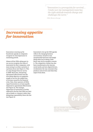“ nnovation is a prerequisite for survival…
I
I make sure my management team has
the right attitude towards change and
challenges the norm.”
CEO, Western Europe

Increasing appetite
for innovation

Innovation is moving up the
boardroom agenda as companies
recognise its vital importance in
sustaining growth.
Almost all the CEOs taking part in
our survey recognise the value of
innovation for their companies, with
most seeing it as either a priority or
a primary focus (see Figure 1). This
is a step change from our survey
in 2009. Back then, sharpening
operational effectiveness was the
overriding objective as companies
sought to survive the sudden loss
of revenue caused by the financial
crisis. Now, three-quarters of CEOs
regard innovation as at least equally
important to operational effectiveness
(see Figure 2). The strategic
importance of innovation is further
reflected in the fact that CEOs see their
role as leader or visionary rather than
delegating responsibility down the line
(see Figure 3).

Innovation’s rise up the CEO agenda
reflects the changing business
environment. Growth is now
exceptionally hard won and simply
doing what you’re doing a little
better may not be enough to sustain
it. The competitive climate has also
been transformed as the internet,
social media and new digital devices,
revolutionise the way consumers buy
products and services and what they
expect from them.

64%
64% say innovation and operational
effectiveness are equally important to the
success of my company.

4

Unleashing the power of innovation

 