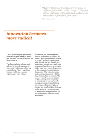 “ believe that innovation is delivering value in
I
different forms. What really changes is how you
deliver that value to the customers, and how you
extract that information from them.”
CEO, Latin America

Innovation becomes
more radical

The focus of innovation is becoming
more radical as CEOs look for whole
new sources of revenue rather than just
better products.
The changing business landscape is
reflected in the evolving nature of
innovation. Products are still the top
priority. But as Figure 4 highlights,
business models and customer
experience are close behind.

6

Unleashing the power of innovation

While in the past RD units would
have focused on ways to enhance the
product range, many CEOs are looking
to go much further by transforming
what they sell and how they sell it. A
soap powder manufacturer might open
up a chain of launderettes or an engine
maker could move from selling engines
to charging users for running them,
for example. What brings these new
business models together is a shift in
focus from products to solutions. The
product is clearly an important part
of the solution, but not everything.
In turn, the role of technology goes
beyond creating new and improved
products towards gaining sharper
insights into what customers want and
how to deliver it. A common thread
in the feedback from participants was
the need ‘to spend more time in the
marketplace’.

 
