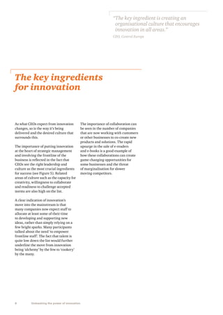 “ he key ingredient is creating an
T
organisational culture that encourages
innovation in all areas.”
CEO, Central Europe

The key ingredients
for innovation

As what CEOs expect from innovation
changes, so is the way it’s being
delivered and the desired culture that
surrounds this.
The importance of putting innovation
at the heart of strategic management
and involving the frontline of the
business is reflected in the fact that
CEOs see the right leadership and
culture as the most crucial ingredients
for success (see Figure 5). Related
areas of culture such as the capacity for
creativity, willingness to collaborate
and readiness to challenge accepted
norms are also high on the list.
A clear indication of innovation’s
move into the mainstream is that
many companies now expect staff to
allocate at least some of their time
to developing and supporting new
ideas, rather than simply relying on a
few bright sparks. Many participants
talked about the need ‘to empower
frontline staff’. The fact that talent is
quite low down the list would further
underline the move from innovation
being ‘alchemy’ by the few to ‘cookery’
by the many.

8

Unleashing the power of innovation

The importance of collaboration can
be seen in the number of companies
that are now working with customers
or other businesses to co-create new
products and solutions. The rapid
upsurge in the sale of e-readers
and e-books is a good example of
how these collaborations can create
game changing opportunities for
some businesses and the threat
of marginalisation for slower
moving competitors.

 