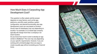 How Much Does A Carpooling App
Development Cost?
This question is often asked, and the answer
depends on many factors, such as the app,
platforms, and APIs used, workflow, system
configuration, and desired functionality, plus app
development costs can vary based on location.
Hourly rates for developers may vary depending on
location. For example, a U.S.-based app company
typically will charge more than a company in an
Asian location.
Do you know how much it costs to develop an app
similar to BlaBlaCar? The cost may vary depending
on your specific requirements. However, if you are
working with a limited budget, there are ways to
create a quality app without exceeding your financial
limits.
 