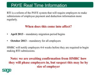 PAYE Real Time Time Information?
         What is Real Information

RTI is a reform of the PAYE system that will require employers to make
submissions of employee payment and deduction information more
regularly.

               When does this come into affect?

• April 2013 – mandatory migration period begins

• October 2013 – mandatory for all employers

HMRC will notify employers 4-6 weeks before they are required to begin
making RTI submissions.

  Note: we are awaiting confirmation from HMRC how
 they will phase employers in, but suspect this may be by
                    size of employer
 