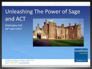 Unleashing The Power of Sage
and ACT
Madingley Hall
26th April 2012




Cambridge House, 91 High Street, Longstanton, Cambridge, CB24 3BS
Telephone: +44(0)1954 789978 Fax: +44(0)1954 782878
Email: enquiries@boldfield.com Web: www.boldfield.com
 
