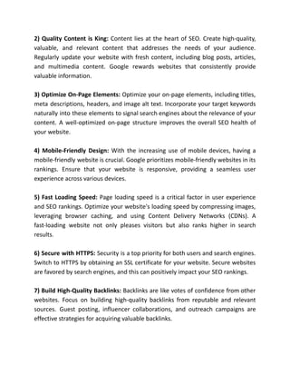 2) Quality Content is King: Content lies at the heart of SEO. Create high-quality,
valuable, and relevant content that addresses the needs of your audience.
Regularly update your website with fresh content, including blog posts, articles,
and multimedia content. Google rewards websites that consistently provide
valuable information.
3) Optimize On-Page Elements: Optimize your on-page elements, including titles,
meta descriptions, headers, and image alt text. Incorporate your target keywords
naturally into these elements to signal search engines about the relevance of your
content. A well-optimized on-page structure improves the overall SEO health of
your website.
4) Mobile-Friendly Design: With the increasing use of mobile devices, having a
mobile-friendly website is crucial. Google prioritizes mobile-friendly websites in its
rankings. Ensure that your website is responsive, providing a seamless user
experience across various devices.
5) Fast Loading Speed: Page loading speed is a critical factor in user experience
and SEO rankings. Optimize your website's loading speed by compressing images,
leveraging browser caching, and using Content Delivery Networks (CDNs). A
fast-loading website not only pleases visitors but also ranks higher in search
results.
6) Secure with HTTPS: Security is a top priority for both users and search engines.
Switch to HTTPS by obtaining an SSL certificate for your website. Secure websites
are favored by search engines, and this can positively impact your SEO rankings.
7) Build High-Quality Backlinks: Backlinks are like votes of confidence from other
websites. Focus on building high-quality backlinks from reputable and relevant
sources. Guest posting, influencer collaborations, and outreach campaigns are
effective strategies for acquiring valuable backlinks.
 