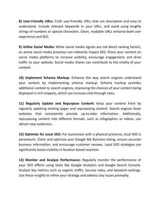 8) User-Friendly URLs: Craft user-friendly URLs that are descriptive and easy to
understand. Include relevant keywords in your URLs, and avoid using lengthy
strings of numbers or special characters. Clean, readable URLs enhance both user
experience and SEO.
9) Utilize Social Media: While social media signals are not direct ranking factors,
an active social media presence can indirectly impact SEO. Share your content on
social media platforms to increase visibility, encourage engagement, and drive
traffic to your website. Social media shares can contribute to the virality of your
content.
10) Implement Schema Markup: Enhance the way search engines understand
your content by implementing schema markup. Schema markup provides
additional context to search engines, improving the chances of your content being
displayed in rich snippets, which can increase click-through rates.
11) Regularly Update and Repurpose Content: Keep your content fresh by
regularly updating existing pages and repurposing content. Search engines favor
websites that consistently provide up-to-date information. Additionally,
repurposing content into different formats, such as infographics or videos, can
attract new audiences.
12) Optimize for Local SEO: For businesses with a physical presence, local SEO is
paramount. Claim and optimize your Google My Business listing, ensure accurate
business information, and encourage customer reviews. Local SEO strategies can
significantly boost visibility in location-based searches.
13) Monitor and Analyze Performance: Regularly monitor the performance of
your SEO efforts using tools like Google Analytics and Google Search Console.
Analyze key metrics such as organic traffic, bounce rates, and keyword rankings.
Use these insights to refine your strategy and address any issues promptly.
 