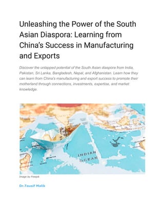 Unleashing the Power of the South
Asian Diaspora: Learning from
China’s Success in Manufacturing
and Exports
Discover the untapped potential of the South Asian diaspora from India,
Pakistan, Sri Lanka, Bangladesh, Nepal, and Afghanistan. Learn how they
can learn from China's manufacturing and export success to promote their
motherland through connections, investments, expertise, and market
knowledge.
Image by Freepik
Dr.Tausif Malik
 
