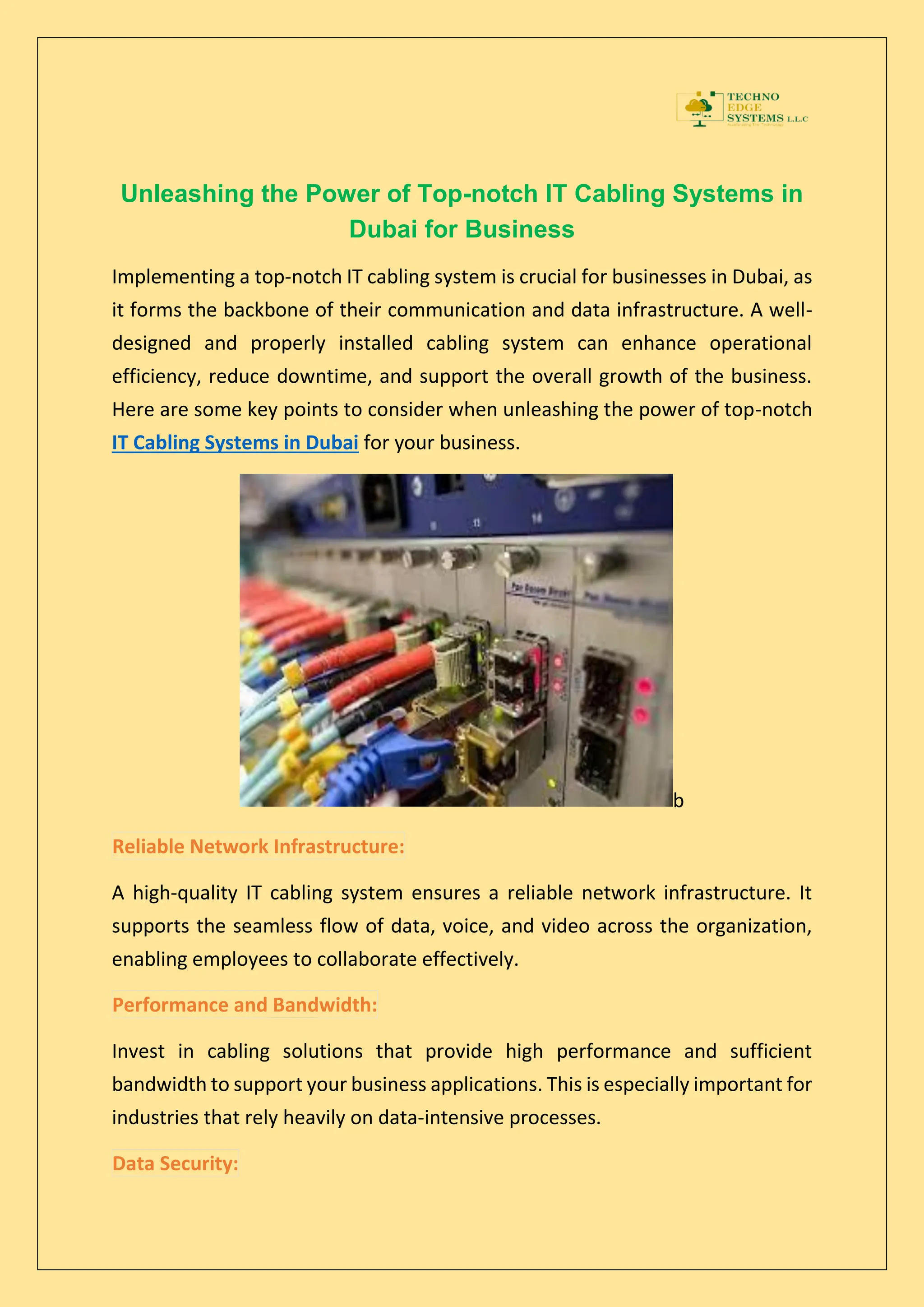 Unleashing the Power of Top-notch IT Cabling Systems in
Dubai for Business
Implementing a top-notch IT cabling system is crucial for businesses in Dubai, as
it forms the backbone of their communication and data infrastructure. A well-
designed and properly installed cabling system can enhance operational
efficiency, reduce downtime, and support the overall growth of the business.
Here are some key points to consider when unleashing the power of top-notch
IT Cabling Systems in Dubai for your business.
b
Reliable Network Infrastructure:
A high-quality IT cabling system ensures a reliable network infrastructure. It
supports the seamless flow of data, voice, and video across the organization,
enabling employees to collaborate effectively.
Performance and Bandwidth:
Invest in cabling solutions that provide high performance and sufficient
bandwidth to support your business applications. This is especially important for
industries that rely heavily on data-intensive processes.
Data Security:
 