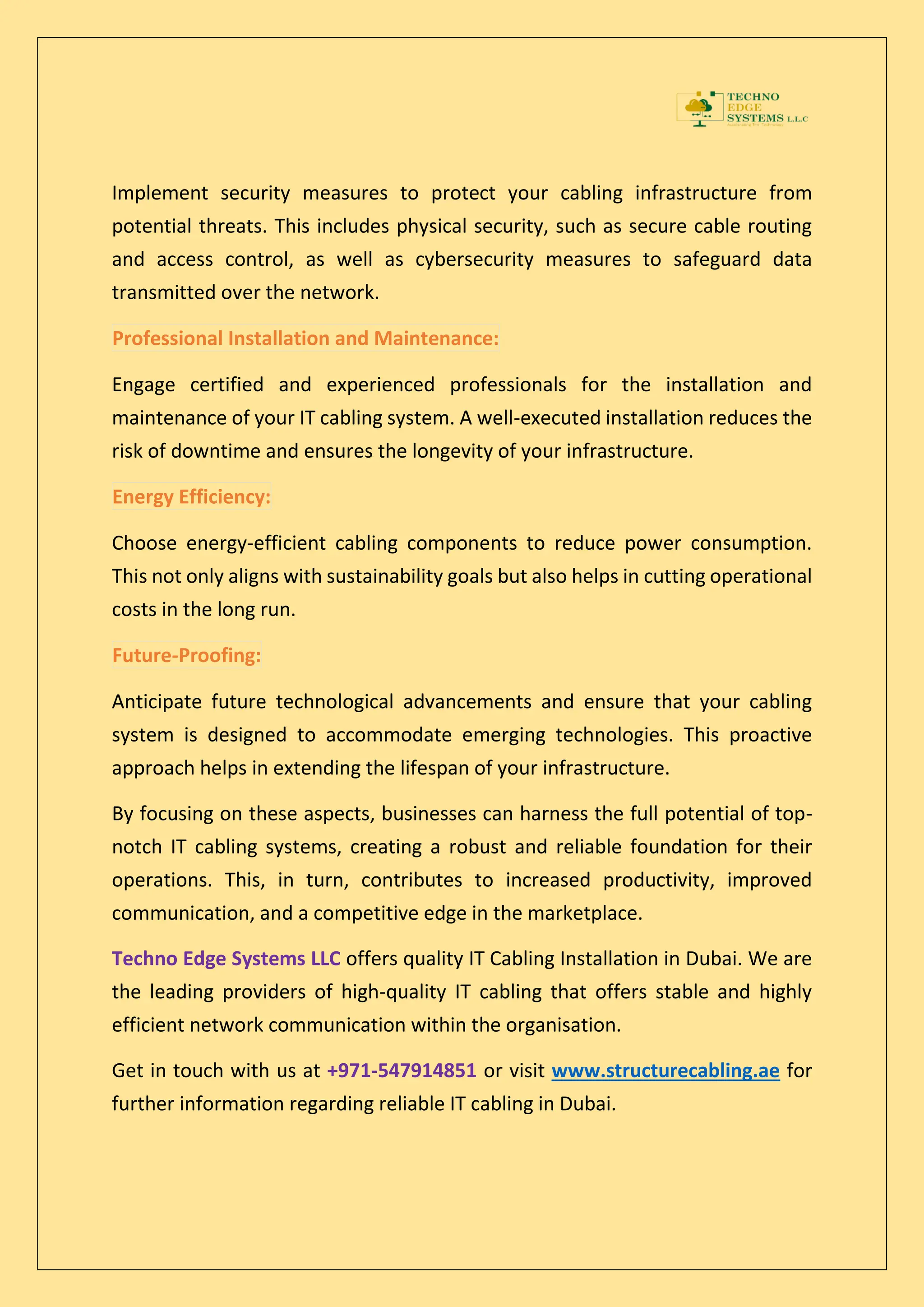 Implement security measures to protect your cabling infrastructure from
potential threats. This includes physical security, such as secure cable routing
and access control, as well as cybersecurity measures to safeguard data
transmitted over the network.
Professional Installation and Maintenance:
Engage certified and experienced professionals for the installation and
maintenance of your IT cabling system. A well-executed installation reduces the
risk of downtime and ensures the longevity of your infrastructure.
Energy Efficiency:
Choose energy-efficient cabling components to reduce power consumption.
This not only aligns with sustainability goals but also helps in cutting operational
costs in the long run.
Future-Proofing:
Anticipate future technological advancements and ensure that your cabling
system is designed to accommodate emerging technologies. This proactive
approach helps in extending the lifespan of your infrastructure.
By focusing on these aspects, businesses can harness the full potential of top-
notch IT cabling systems, creating a robust and reliable foundation for their
operations. This, in turn, contributes to increased productivity, improved
communication, and a competitive edge in the marketplace.
Techno Edge Systems LLC offers quality IT Cabling Installation in Dubai. We are
the leading providers of high-quality IT cabling that offers stable and highly
efficient network communication within the organisation.
Get in touch with us at +971-547914851 or visit www.structurecabling.ae for
further information regarding reliable IT cabling in Dubai.
 