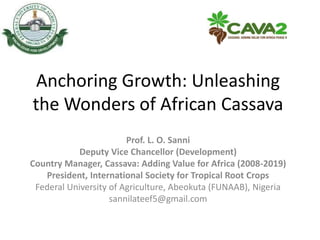 Anchoring Growth: Unleashing
the Wonders of African Cassava
Prof. L. O. Sanni
Deputy Vice Chancellor (Development)
Country Manager, Cassava: Adding Value for Africa (2008-2019)
President, International Society for Tropical Root Crops
Federal University of Agriculture, Abeokuta (FUNAAB), Nigeria
sannilateef5@gmail.com
 