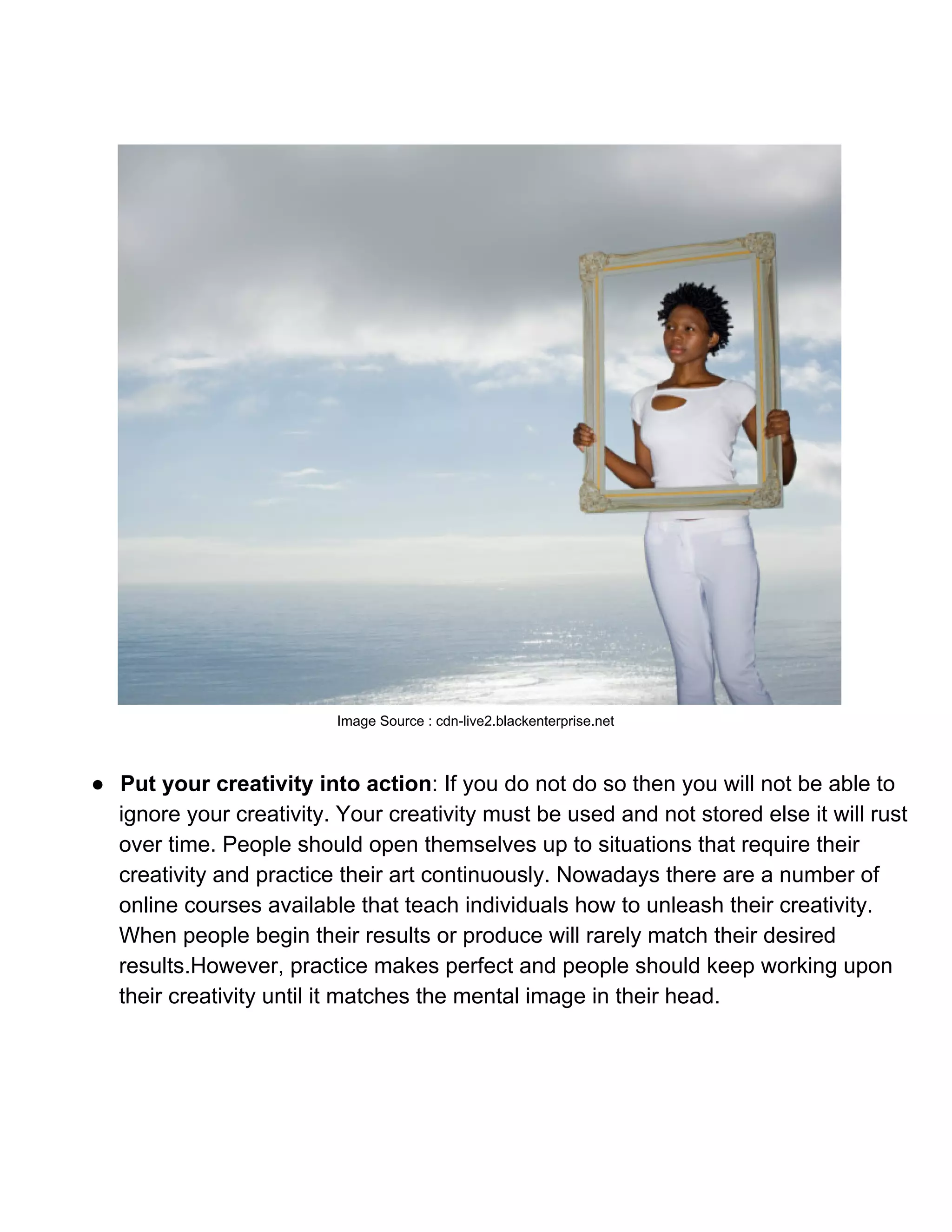 Image Source : cdn­live2.blackenterprise.net



● Put your creativity into action: If you do not do so then you will not be able to
  ignore your creativity. Your creativity must be used and not stored else it will rust
  over time. People should open themselves up to situations that require their
  creativity and practice their art continuously. Nowadays there are a number of
  online courses available that teach individuals how to unleash their creativity.
  When people begin their results or produce will rarely match their desired
  results.However, practice makes perfect and people should keep working upon
  their creativity until it matches the mental image in their head.
 