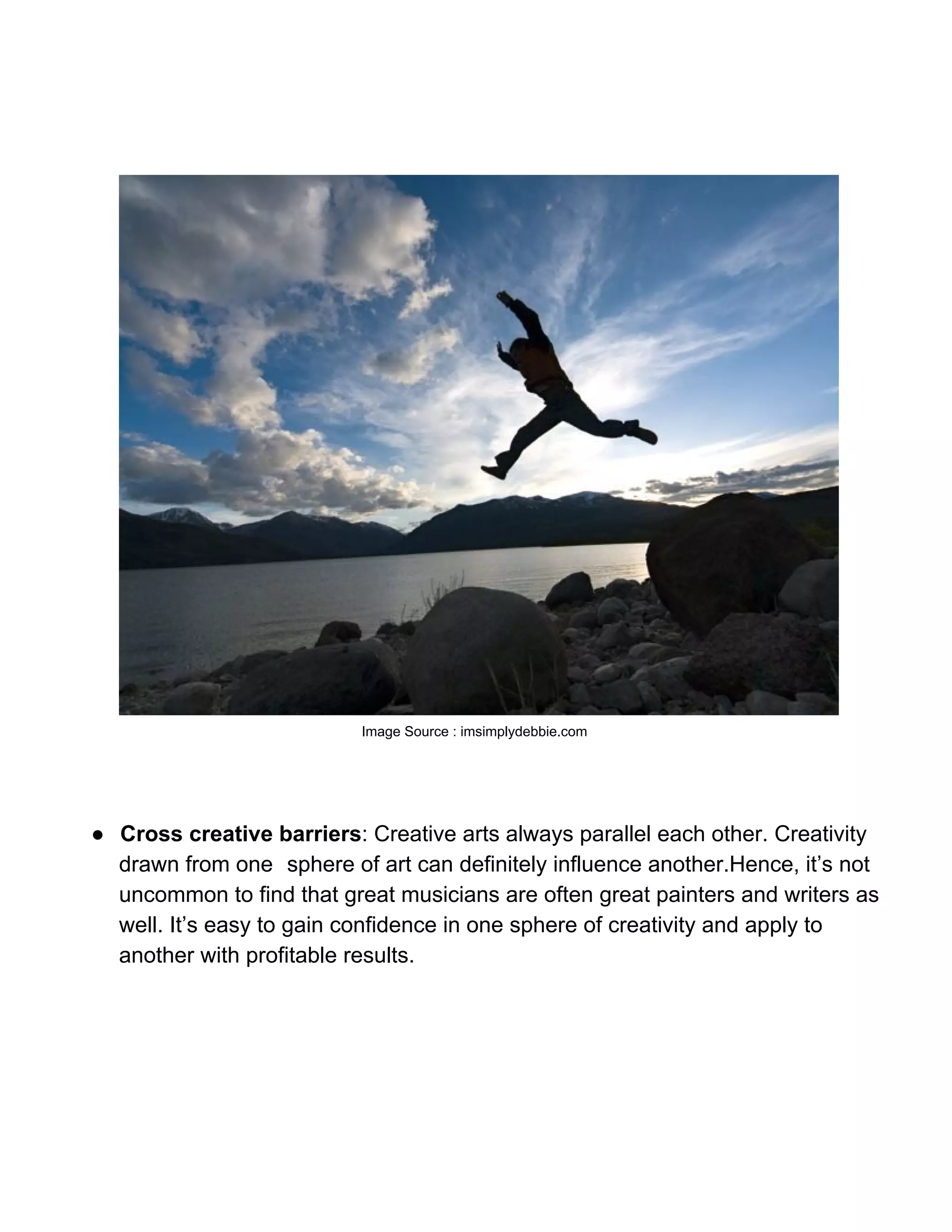 Image Source : imsimplydebbie.com




● Cross creative barriers: Creative arts always parallel each other. Creativity
  drawn from one sphere of art can definitely influence another.Hence, it’s not
  uncommon to find that great musicians are often great painters and writers as
  well. It’s easy to gain confidence in one sphere of creativity and apply to
  another with profitable results.
 
