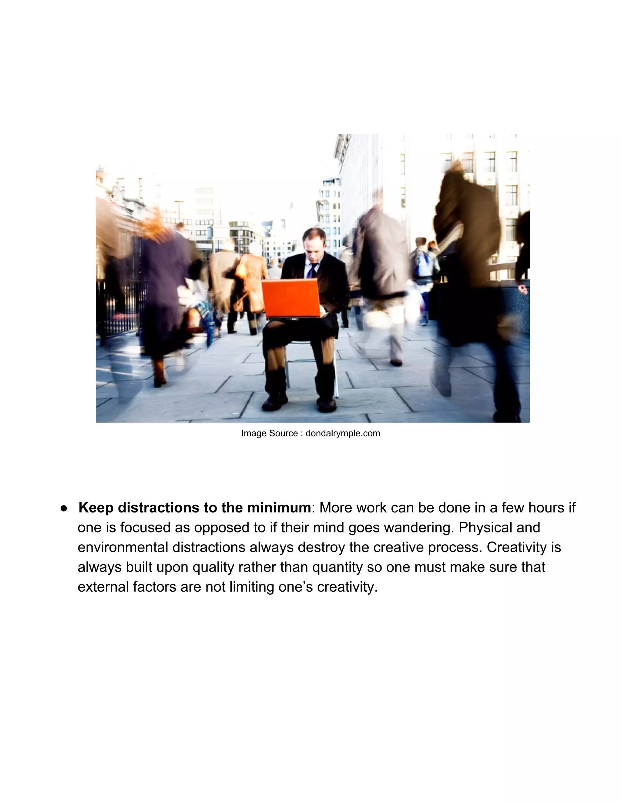 Image Source : dondalrymple.com




● Keep distractions to the minimum: More work can be done in a few hours if
  one is focused as opposed to if their mind goes wandering. Physical and
  environmental distractions always destroy the creative process. Creativity is
  always built upon quality rather than quantity so one must make sure that
  external factors are not limiting one’s creativity.
 