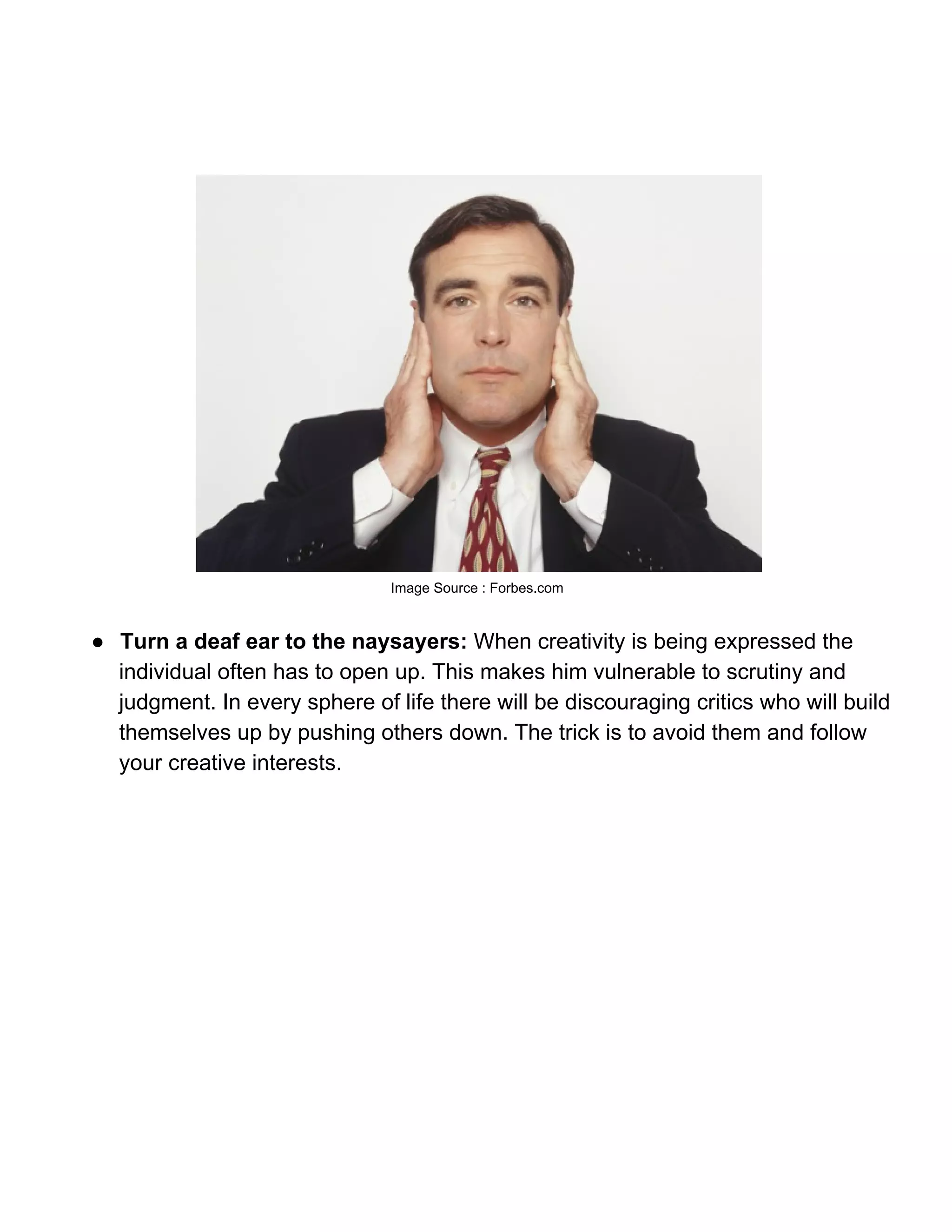 Image Source : Forbes.com



● Turn a deaf ear to the naysayers: When creativity is being expressed the
  individual often has to open up. This makes him vulnerable to scrutiny and
  judgment. In every sphere of life there will be discouraging critics who will build
  themselves up by pushing others down. The trick is to avoid them and follow
  your creative interests.
 
