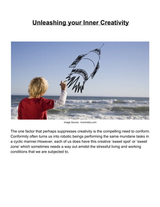 Unleashing your Inner Creativity




                                Image Source : truministry.com


The one factor that perhaps suppresses creativity is the compelling need to conform.
Conformity often turns us into robotic beings performing the same mundane tasks in
a cyclic manner.However, each of us does have this creative ‘sweet spot’ or ‘sweet
zone’ which sometimes needs a way out amidst the stressful living and working
conditions that we are subjected to.
 