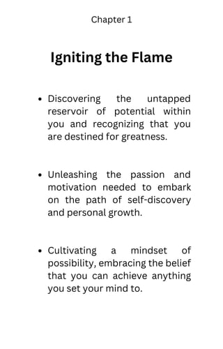 Igniting the Flame
Discovering the untapped
reservoir of potential within
you and recognizing that you
are destined for greatness.
Unleashing the passion and
motivation needed to embark
on the path of self-discovery
and personal growth.
Cultivating a mindset of
possibility, embracing the belief
that you can achieve anything
you set your mind to.
Chapter 1
 