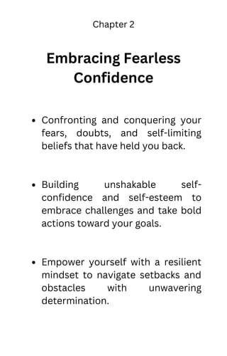 Chapter 2
Embracing Fearless
Confidence
Confronting and conquering your
fears, doubts, and self-limiting
beliefs that have held you back.
Building unshakable self-
confidence and self-esteem to
embrace challenges and take bold
actions toward your goals.
Empower yourself with a resilient
mindset to navigate setbacks and
obstacles with unwavering
determination.
 