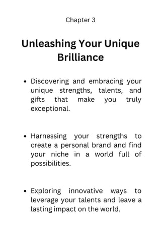 Chapter 3
Unleashing Your Unique
Brilliance
Discovering and embracing your
unique strengths, talents, and
gifts that make you truly
exceptional.
Harnessing your strengths to
create a personal brand and find
your niche in a world full of
possibilities.
Exploring innovative ways to
leverage your talents and leave a
lasting impact on the world.
 