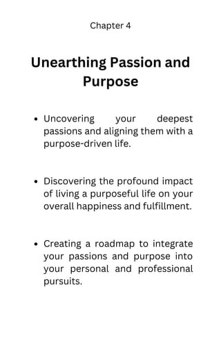 Chapter 4
Unearthing Passion and
Purpose
Uncovering your deepest
passions and aligning them with a
purpose-driven life.
Discovering the profound impact
of living a purposeful life on your
overall happiness and fulfillment.
Creating a roadmap to integrate
your passions and purpose into
your personal and professional
pursuits.
 