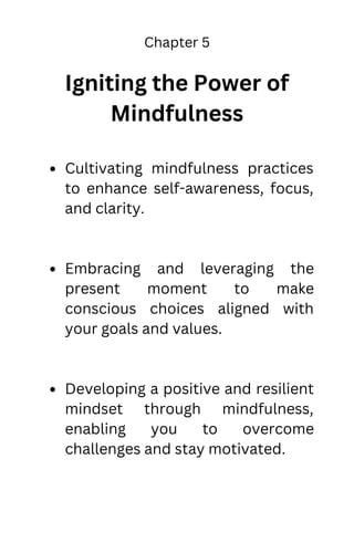 Chapter 5
Igniting the Power of
Mindfulness
Cultivating mindfulness practices
to enhance self-awareness, focus,
and clarity.
Embracing and leveraging the
present moment to make
conscious choices aligned with
your goals and values.
Developing a positive and resilient
mindset through mindfulness,
enabling you to overcome
challenges and stay motivated.
 