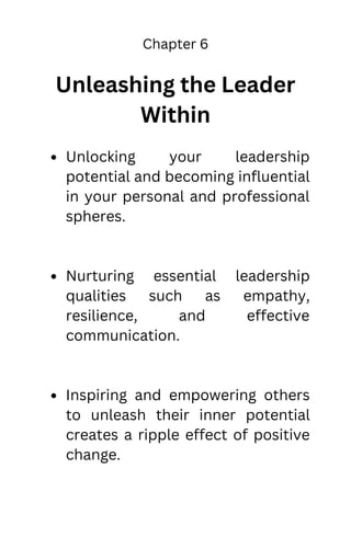 Chapter 6
Unleashing the Leader
Within
Unlocking your leadership
potential and becoming influential
in your personal and professional
spheres.
Nurturing essential leadership
qualities such as empathy,
resilience, and effective
communication.
Inspiring and empowering others
to unleash their inner potential
creates a ripple effect of positive
change.
 