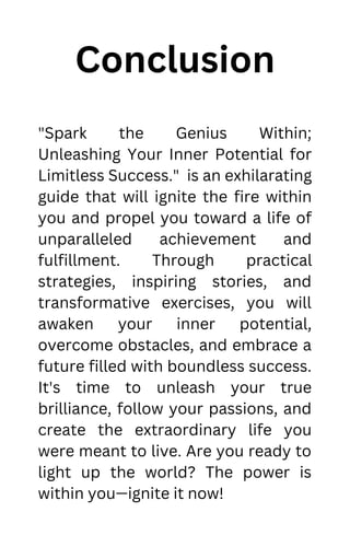 Conclusion
"Spark the Genius Within;
Unleashing Your Inner Potential for
Limitless Success." is an exhilarating
guide that will ignite the fire within
you and propel you toward a life of
unparalleled achievement and
fulfillment. Through practical
strategies, inspiring stories, and
transformative exercises, you will
awaken your inner potential,
overcome obstacles, and embrace a
future filled with boundless success.
It's time to unleash your true
brilliance, follow your passions, and
create the extraordinary life you
were meant to live. Are you ready to
light up the world? The power is
within you—ignite it now!
 