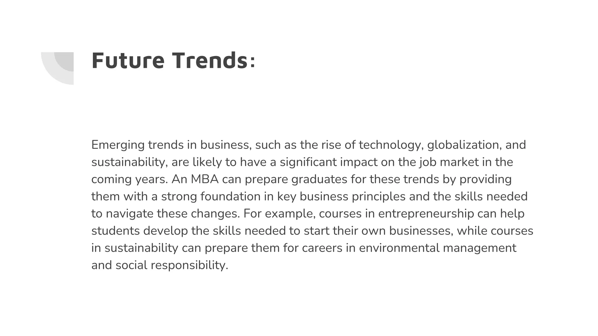 Future Trends:
Emerging trends in business, such as the rise of technology, globalization, and
sustainability, are likely to have a significant impact on the job market in the
coming years. An MBA can prepare graduates for these trends by providing
them with a strong foundation in key business principles and the skills needed
to navigate these changes. For example, courses in entrepreneurship can help
students develop the skills needed to start their own businesses, while courses
in sustainability can prepare them for careers in environmental management
and social responsibility.
 