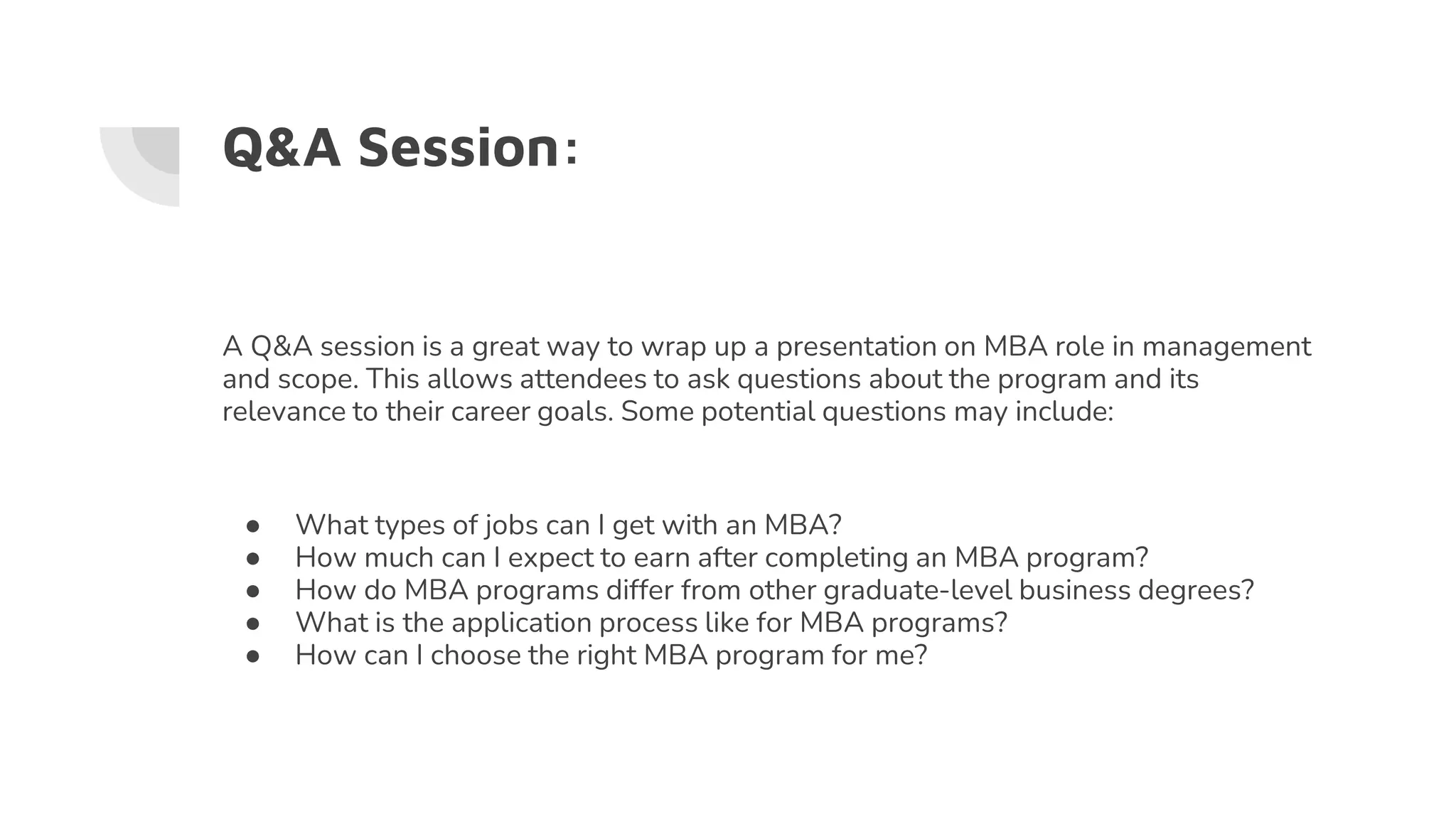 Q&A Session:
A Q&A session is a great way to wrap up a presentation on MBA role in management
and scope. This allows attendees to ask questions about the program and its
relevance to their career goals. Some potential questions may include:
● What types of jobs can I get with an MBA?
● How much can I expect to earn after completing an MBA program?
● How do MBA programs differ from other graduate-level business degrees?
● What is the application process like for MBA programs?
● How can I choose the right MBA program for me?
 