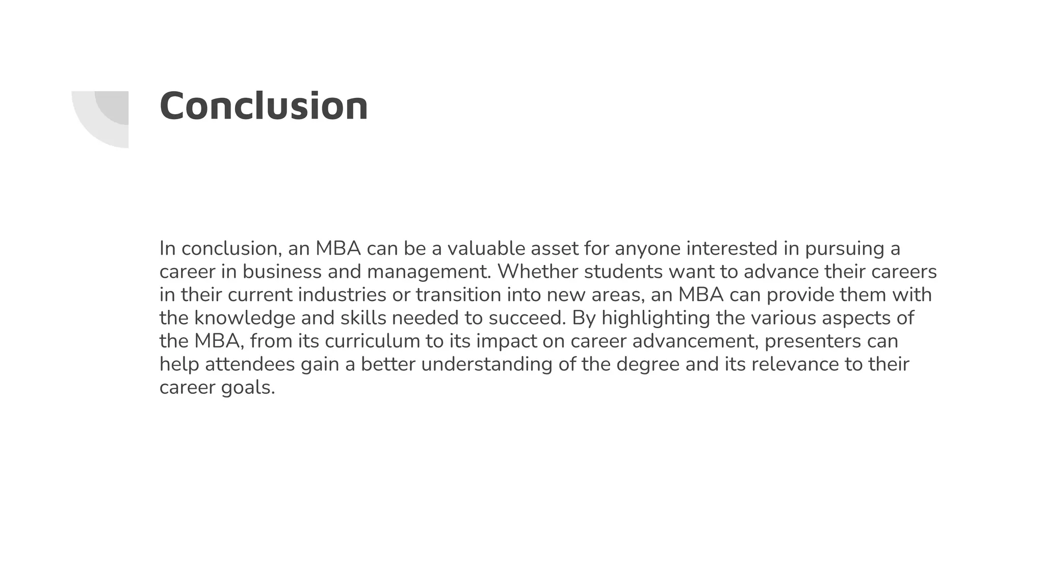 Conclusion
In conclusion, an MBA can be a valuable asset for anyone interested in pursuing a
career in business and management. Whether students want to advance their careers
in their current industries or transition into new areas, an MBA can provide them with
the knowledge and skills needed to succeed. By highlighting the various aspects of
the MBA, from its curriculum to its impact on career advancement, presenters can
help attendees gain a better understanding of the degree and its relevance to their
career goals.
 