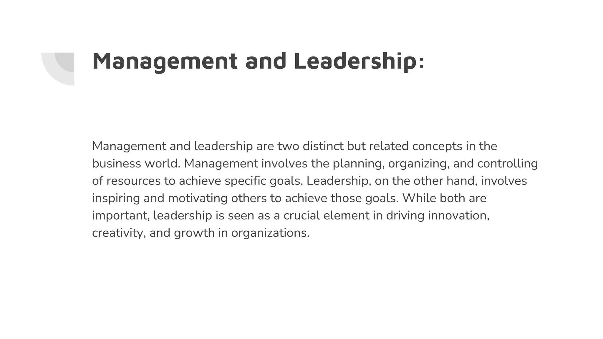 Management and Leadership:
Management and leadership are two distinct but related concepts in the
business world. Management involves the planning, organizing, and controlling
of resources to achieve specific goals. Leadership, on the other hand, involves
inspiring and motivating others to achieve those goals. While both are
important, leadership is seen as a crucial element in driving innovation,
creativity, and growth in organizations.
 