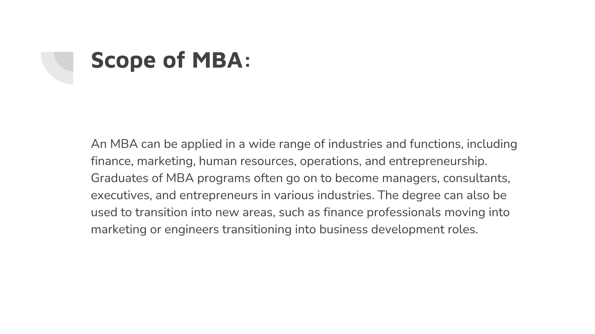 Scope of MBA:
An MBA can be applied in a wide range of industries and functions, including
finance, marketing, human resources, operations, and entrepreneurship.
Graduates of MBA programs often go on to become managers, consultants,
executives, and entrepreneurs in various industries. The degree can also be
used to transition into new areas, such as finance professionals moving into
marketing or engineers transitioning into business development roles.
 