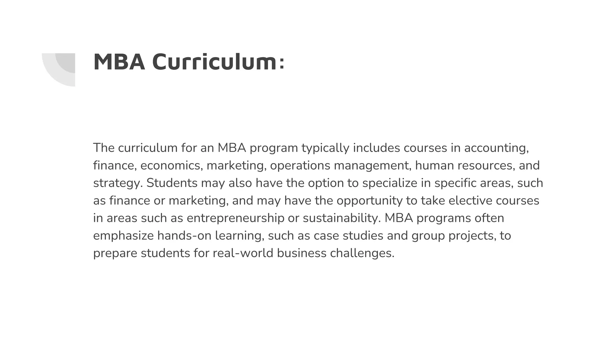 MBA Curriculum:
The curriculum for an MBA program typically includes courses in accounting,
finance, economics, marketing, operations management, human resources, and
strategy. Students may also have the option to specialize in specific areas, such
as finance or marketing, and may have the opportunity to take elective courses
in areas such as entrepreneurship or sustainability. MBA programs often
emphasize hands-on learning, such as case studies and group projects, to
prepare students for real-world business challenges.
 