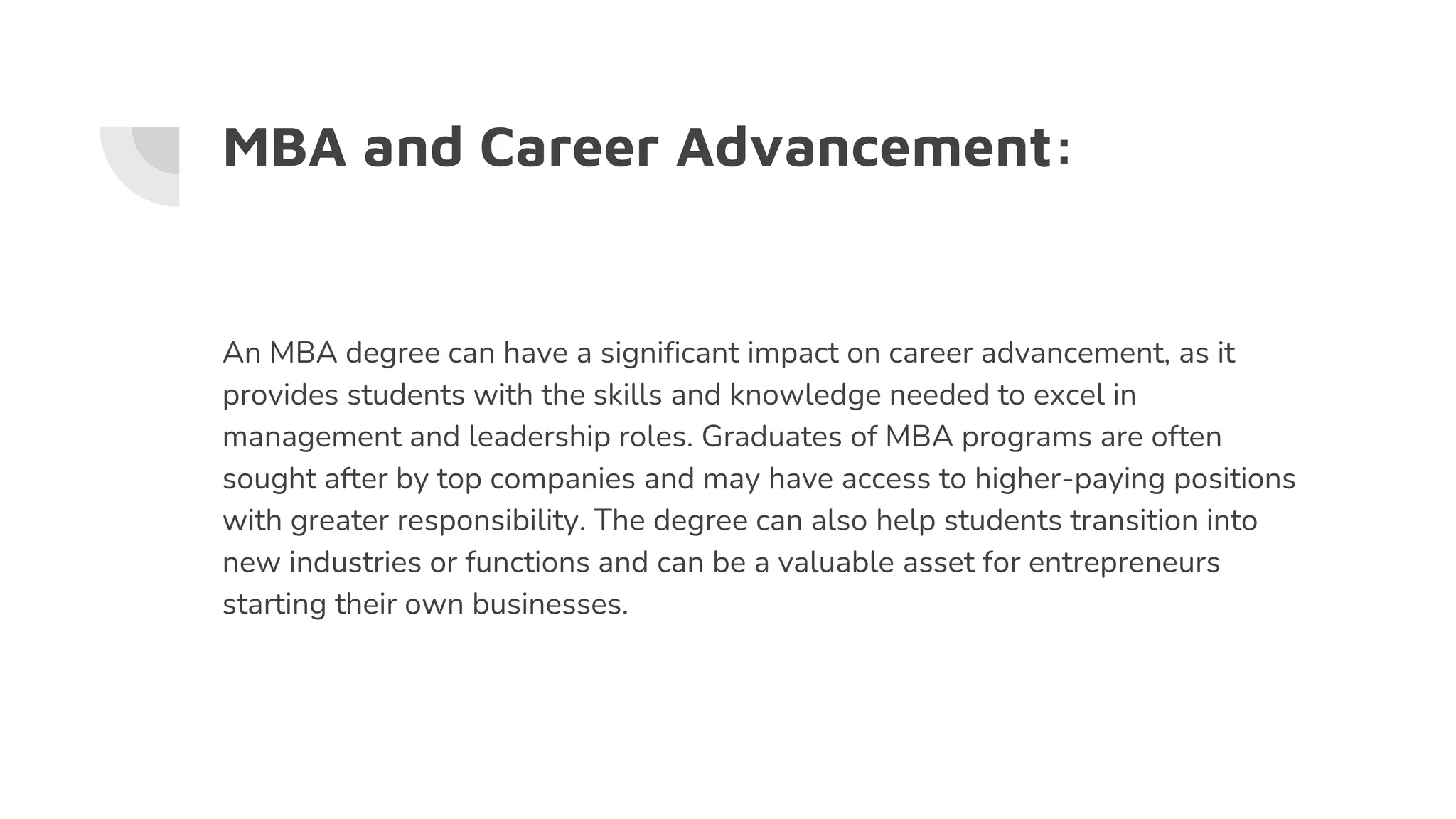 MBA and Career Advancement:
An MBA degree can have a significant impact on career advancement, as it
provides students with the skills and knowledge needed to excel in
management and leadership roles. Graduates of MBA programs are often
sought after by top companies and may have access to higher-paying positions
with greater responsibility. The degree can also help students transition into
new industries or functions and can be a valuable asset for entrepreneurs
starting their own businesses.
 