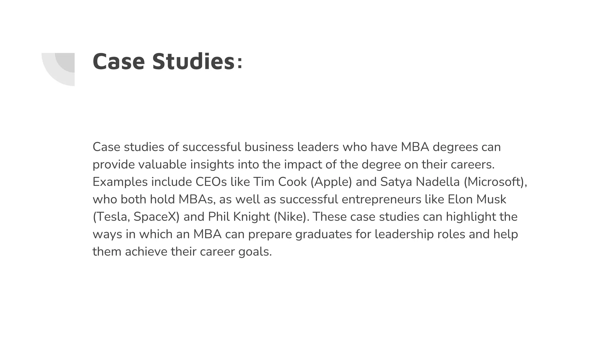 Case Studies:
Case studies of successful business leaders who have MBA degrees can
provide valuable insights into the impact of the degree on their careers.
Examples include CEOs like Tim Cook (Apple) and Satya Nadella (Microsoft),
who both hold MBAs, as well as successful entrepreneurs like Elon Musk
(Tesla, SpaceX) and Phil Knight (Nike). These case studies can highlight the
ways in which an MBA can prepare graduates for leadership roles and help
them achieve their career goals.
 