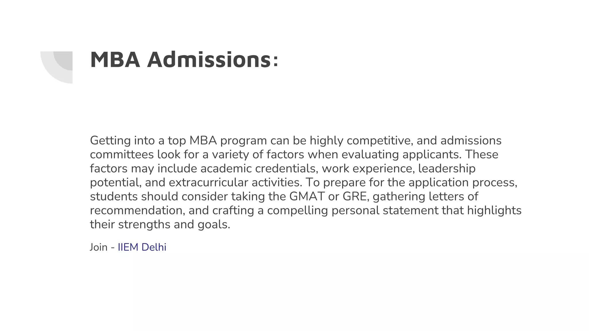 MBA Admissions:
Getting into a top MBA program can be highly competitive, and admissions
committees look for a variety of factors when evaluating applicants. These
factors may include academic credentials, work experience, leadership
potential, and extracurricular activities. To prepare for the application process,
students should consider taking the GMAT or GRE, gathering letters of
recommendation, and crafting a compelling personal statement that highlights
their strengths and goals.
Join - IIEM Delhi
 