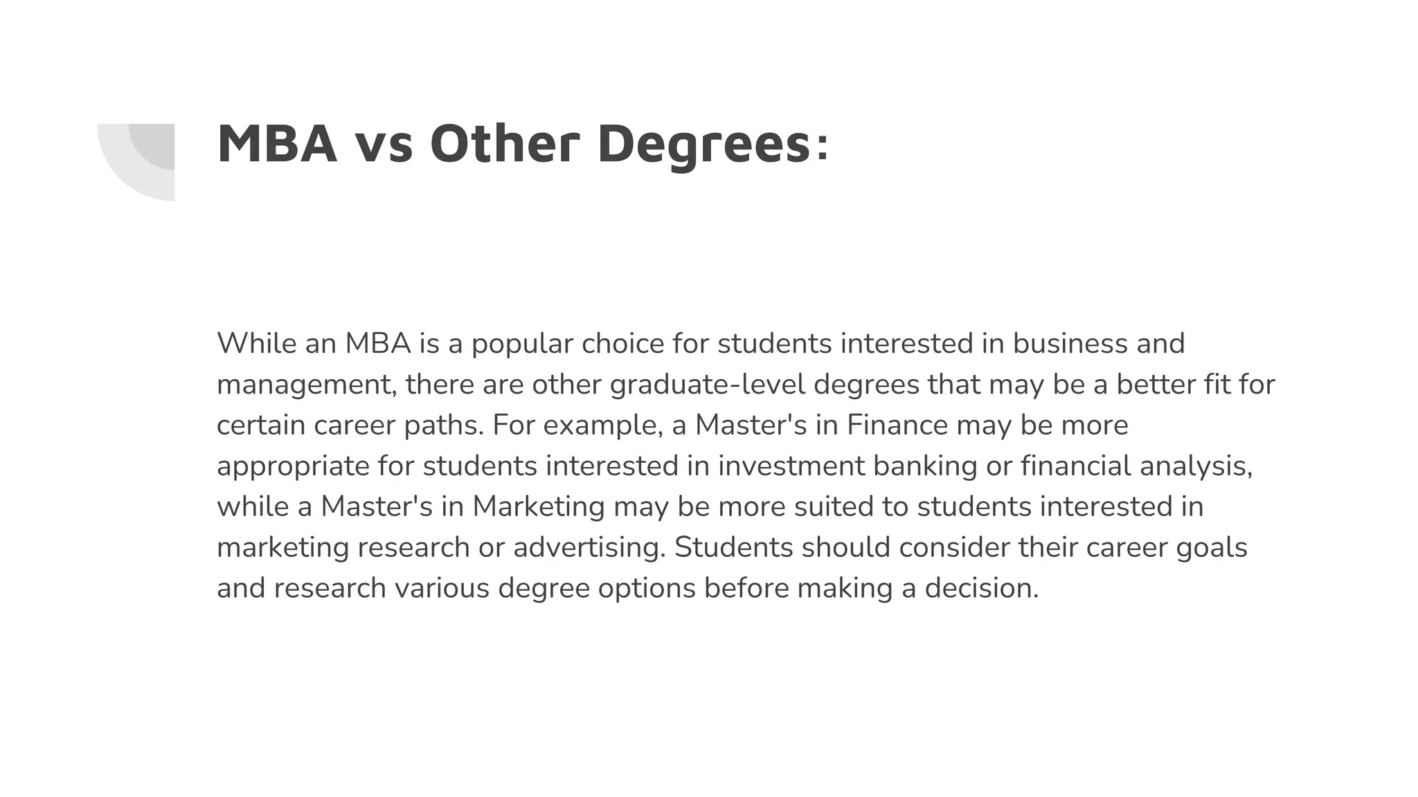 MBA vs Other Degrees:
While an MBA is a popular choice for students interested in business and
management, there are other graduate-level degrees that may be a better fit for
certain career paths. For example, a Master's in Finance may be more
appropriate for students interested in investment banking or financial analysis,
while a Master's in Marketing may be more suited to students interested in
marketing research or advertising. Students should consider their career goals
and research various degree options before making a decision.
 