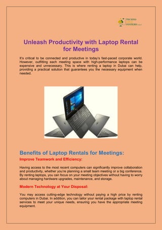 Unleash Productivity with Laptop Rental
for Meetings
It’s critical to be connected and productive in today’s fast-paced corporate world.
However, outfitting each meeting space with high-performance laptops can be
expensive and unnecessary. This is where renting a laptop in Dubai can help,
providing a practical solution that guarantees you the necessary equipment when
needed.
Benefits of Laptop Rentals for Meetings:
Improve Teamwork and Efficiency:
Having access to the most recent computers can significantly improve collaboration
and productivity, whether you’re planning a small team meeting or a big conference.
By renting laptops, you can focus on your meeting objectives without having to worry
about managing hardware upgrades, maintenance, and storage.
Modern Technology at Your Disposal:
You may access cutting-edge technology without paying a high price by renting
computers in Dubai. In addition, you can tailor your rental package with laptop rental
services to meet your unique needs, ensuring you have the appropriate meeting
equipment.
 