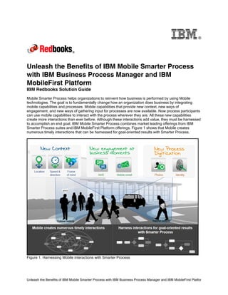 Unleash the Benefits of IBM Mobile Smarter Process with IBM Business Process Manager and IBM MobileFirst Platfor
®
Unleash the Benefits of IBM Mobile Smarter Process
with IBM Business Process Manager and IBM
MobileFirst Platform
IBM Redbooks Solution Guide
Mobile Smarter Process helps organizations to reinvent how business is performed by using Mobile
technologies. The goal is to fundamentally change how an organization does business by integrating
mobile capabilities and processes. Mobile capabilities that provide new context, new ways of
engagement, and new ways of gathering input for processes are now available. Now process participants
can use mobile capabilities to interact with the process wherever they are. All these new capabilities
create more interactions than ever before. Although these interactions add value, they must be harnessed
to accomplish an end goal. IBM Mobile Smarter Process combines market leading offerings from IBM
Smarter Process suites and IBM MobileFirst Platform offerings. Figure 1 shows that Mobile creates
numerous timely interactions that can be harnessed for goal-oriented results with Smarter Process.
Figure 1. Harnessing Mobile interactions with Smarter Process
 
