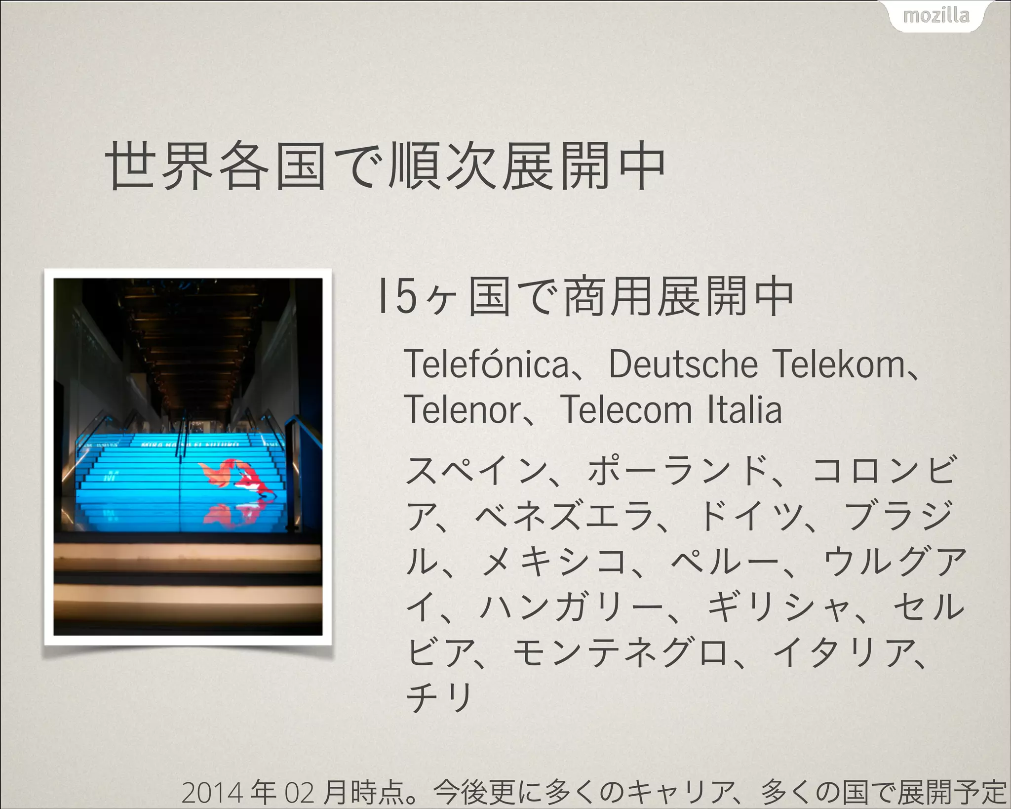 世界各国で順次展開中
15ヶ国で商用展開中
Telefónica、Deutsche Telekom、
Telenor、Telecom Italia
スペイン、ポーランド、コロンビ
ア、ベネズエラ、ドイツ、ブラジ
ル、メキシコ、ペルー、ウルグア
イ、ハンガリー、ギリシャ、セル
ビア、モンテネグロ、イタリア、
チリ
2014 年 02 月時点。今後更に多くのキャリア、多くの国で展開予定
 