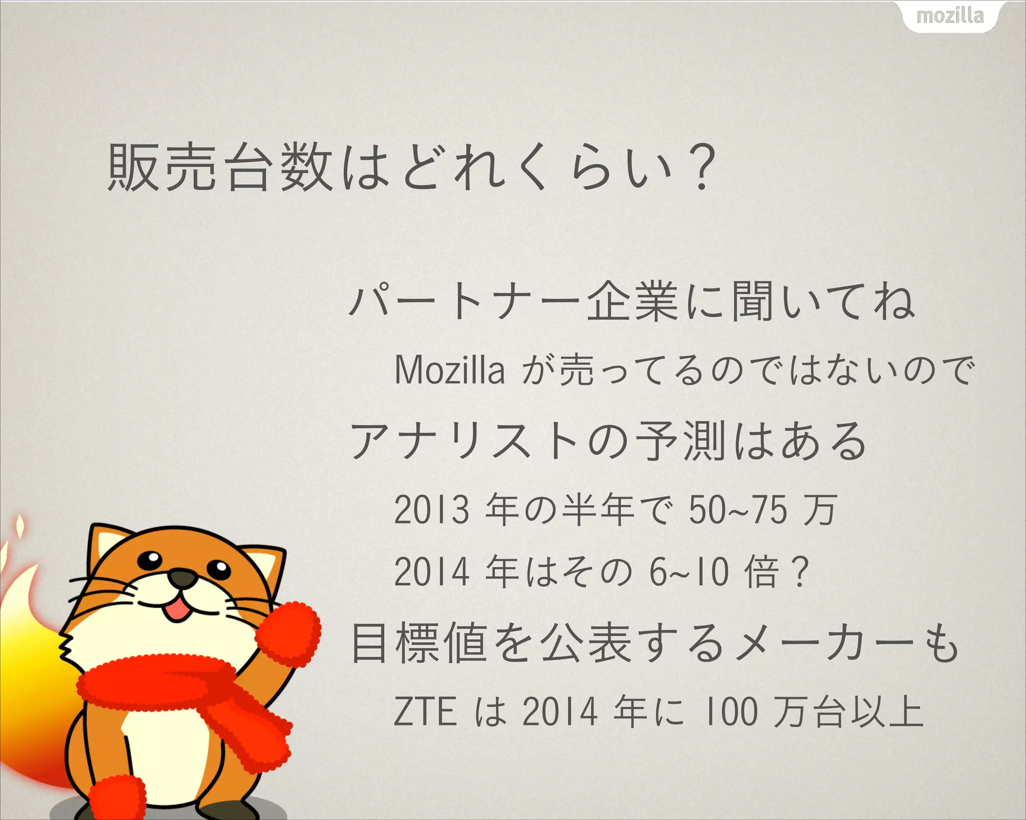 販売台数はどれくらい？
パートナー企業に聞いてね
Mozilla が売ってるのではないので
アナリストの予測はある
2013 年の半年で 50 75 万
2014 年はその 6 10 倍？
目標値を公表するメーカーも
ZTE は 2014 年に 100 万台以上
 