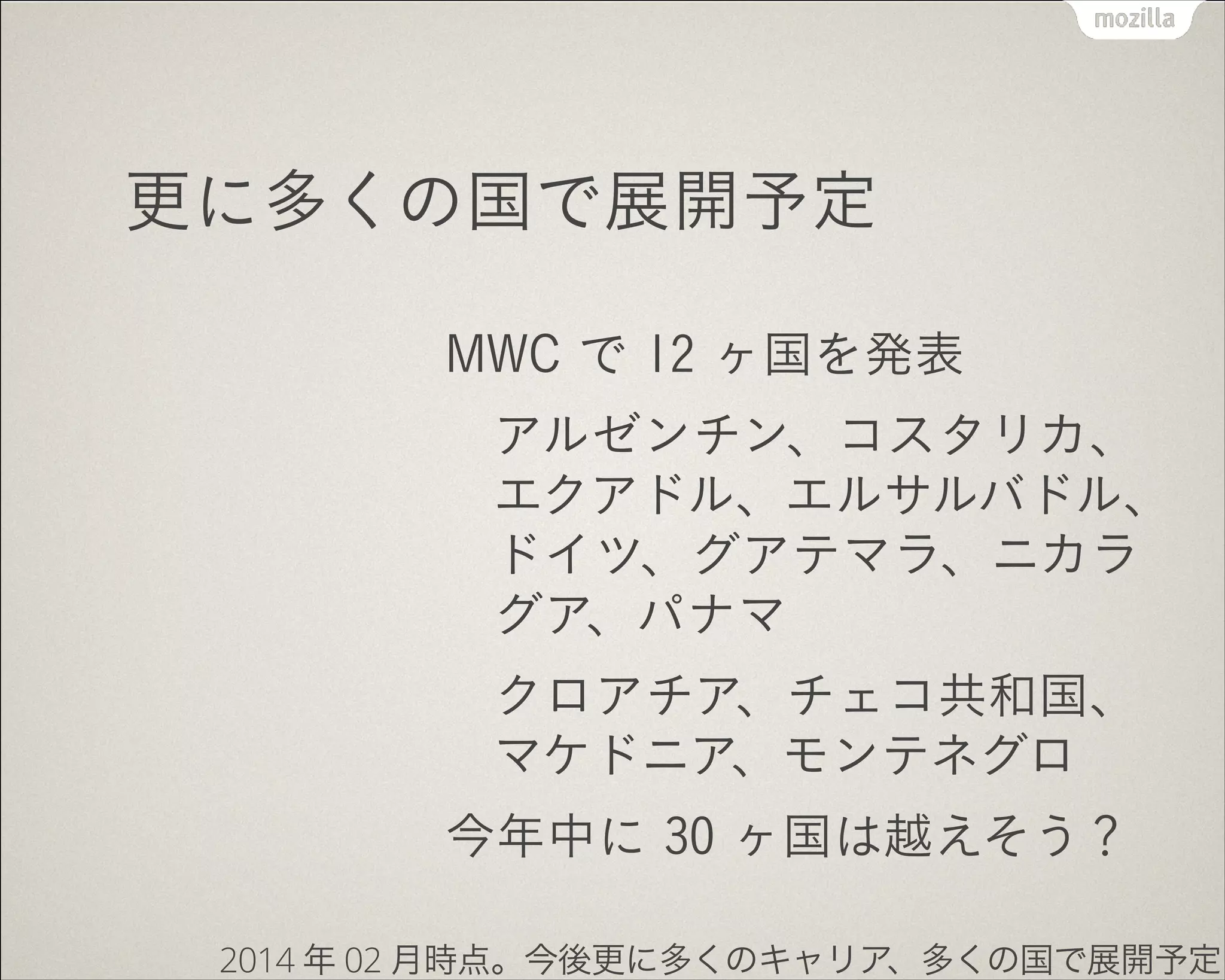 更に多くの国で展開予定
MWC で 12 ヶ国を発表
アルゼンチン、コスタリカ、
エクアドル、エルサルバドル、
ドイツ、グアテマラ、ニカラ
グア、パナマ
クロアチア、チェコ共和国、
マケドニア、モンテネグロ
今年中に 30 ヶ国は越えそう？
2014 年 02 月時点。今後更に多くのキャリア、多くの国で展開予定
 