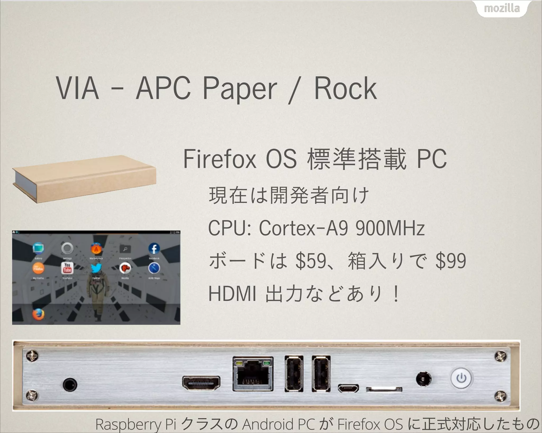 VIA - APC Paper / Rock
Firefox OS 標準搭載 PC
現在は開発者向け
CPU: Cortex-A9 900MHz
ボードは $59、箱入りで $99
HDMI 出力などあり！
Raspberry Pi クラスの Android PC が Firefox OS に正式対応したもの
 