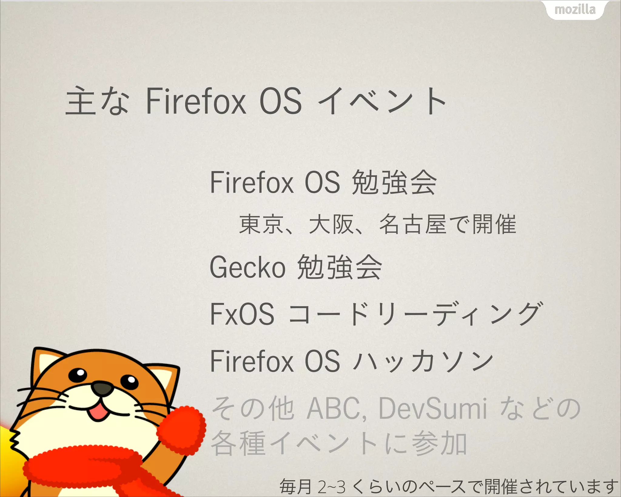 主な Firefox OS イベント
Firefox OS 勉強会
東京、大阪、名古屋で開催
Gecko 勉強会
FxOS コードリーディング
Firefox OS ハッカソン
その他 ABC, DevSumi などの
各種イベントに参加
毎月 2~3 くらいのペースで開催されています
 