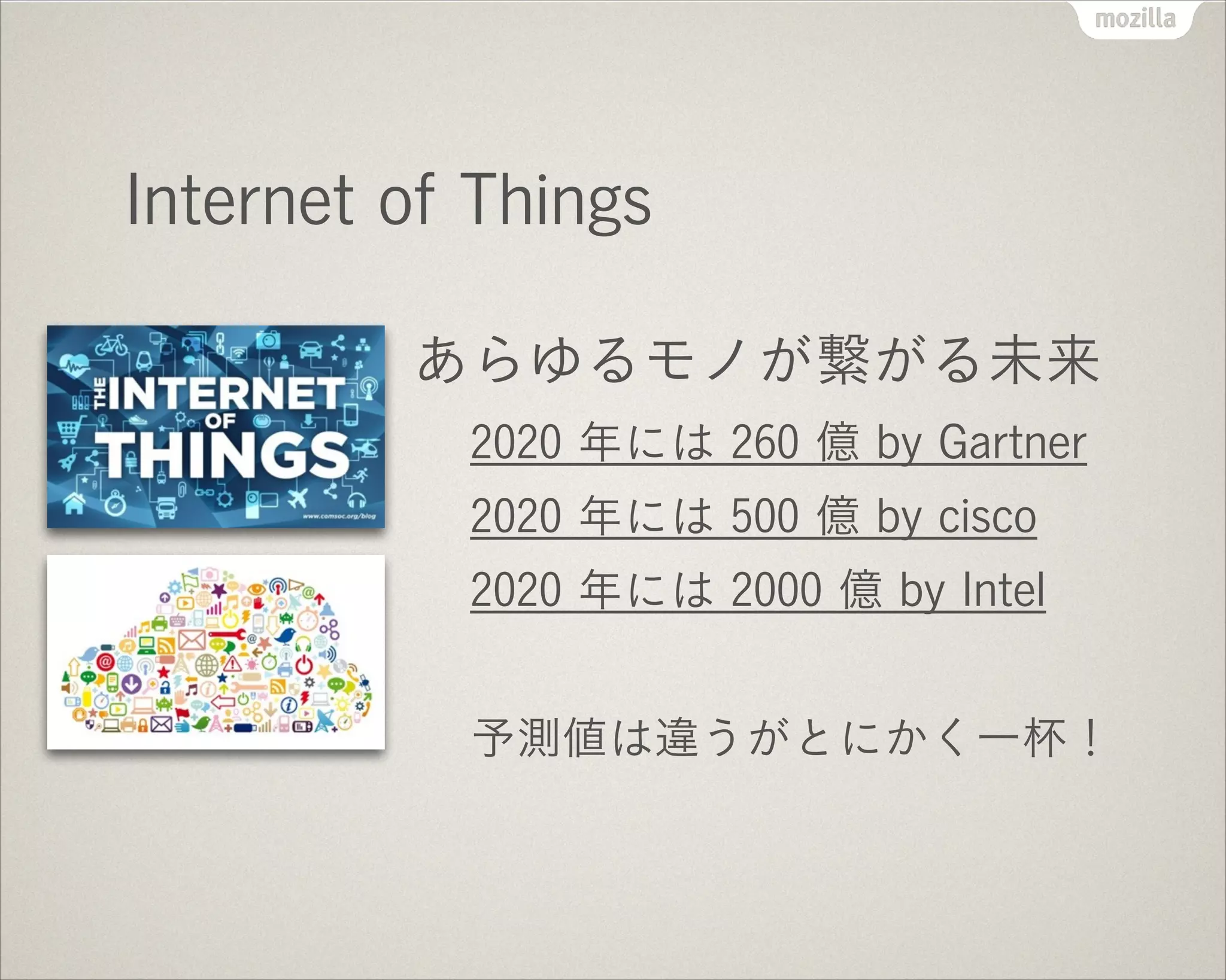 Internet of Things
あらゆるモノが繋がる未来
2020 年には 260 億 by Gartner
2020 年には 500 億 by cisco
2020 年には 2000 億 by Intel
!
予測値は違うがとにかく一杯！
 