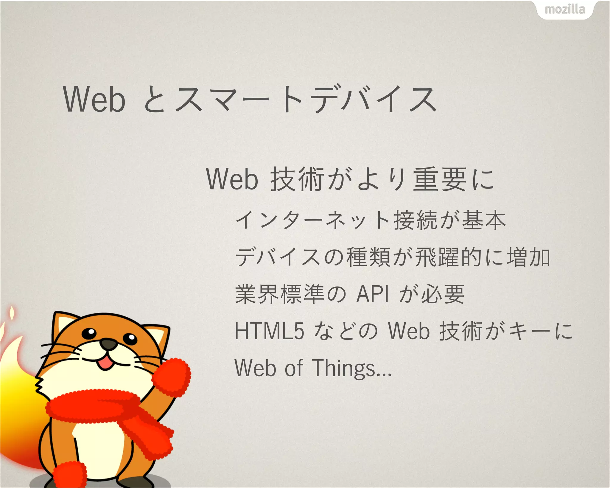 Web とスマートデバイス
Web 技術がより重要に
インターネット接続が基本
デバイスの種類が飛躍的に増加
業界標準の API が必要
HTML5 などの Web 技術がキーに
Web of Things...
 
