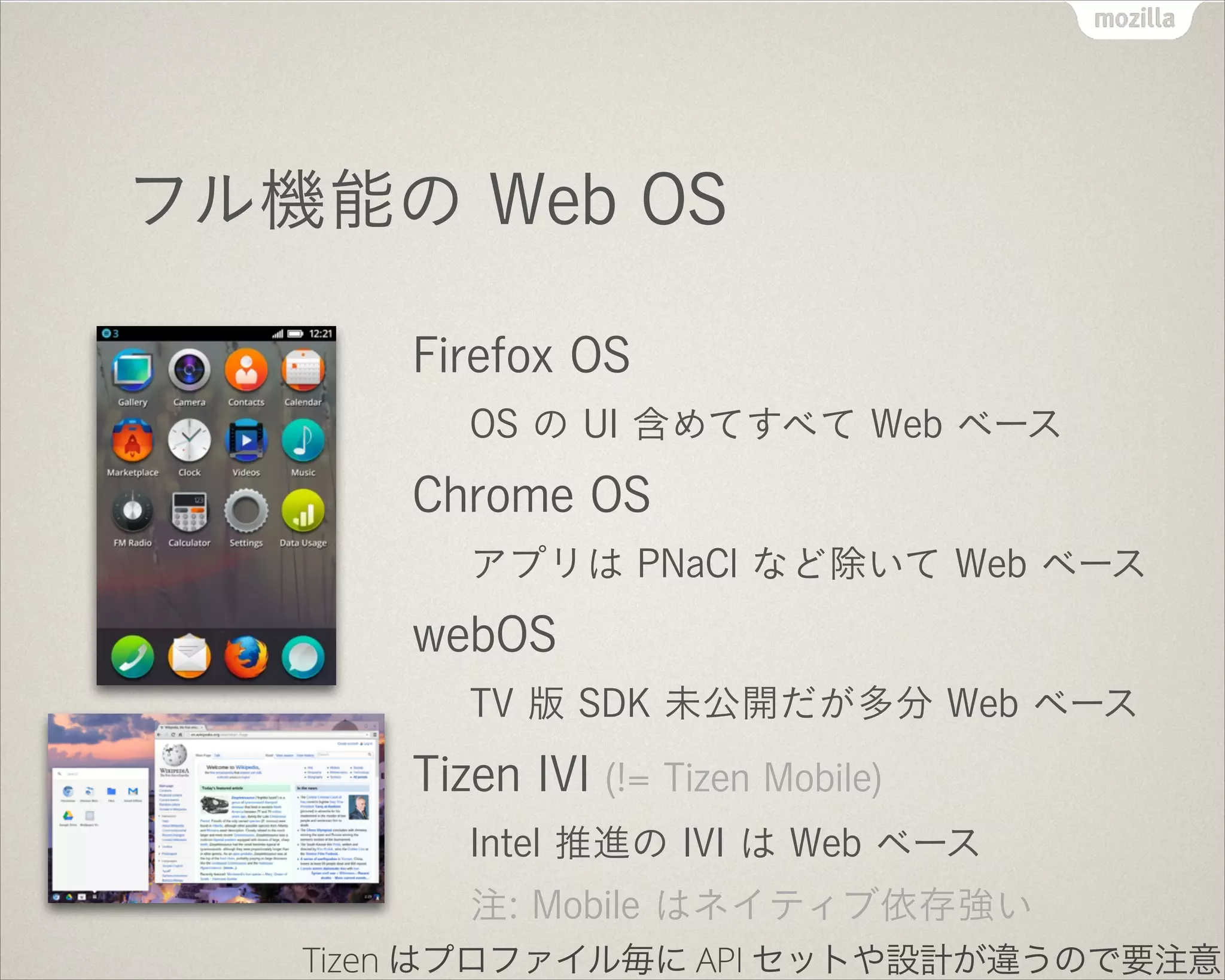 フル機能の Web OS
Firefox OS
OS の UI 含めてすべて Web ベース
Chrome OS
アプリは PNaCl など除いて Web ベース
webOS
TV 版 SDK 未公開だが多分 Web ベース
Tizen IVI (!= Tizen Mobile)
Intel 推進の IVI は Web ベース
注: Mobile はネイティブ依存強い
Tizen はプロファイル毎に API セットや設計が違うので要注意
 