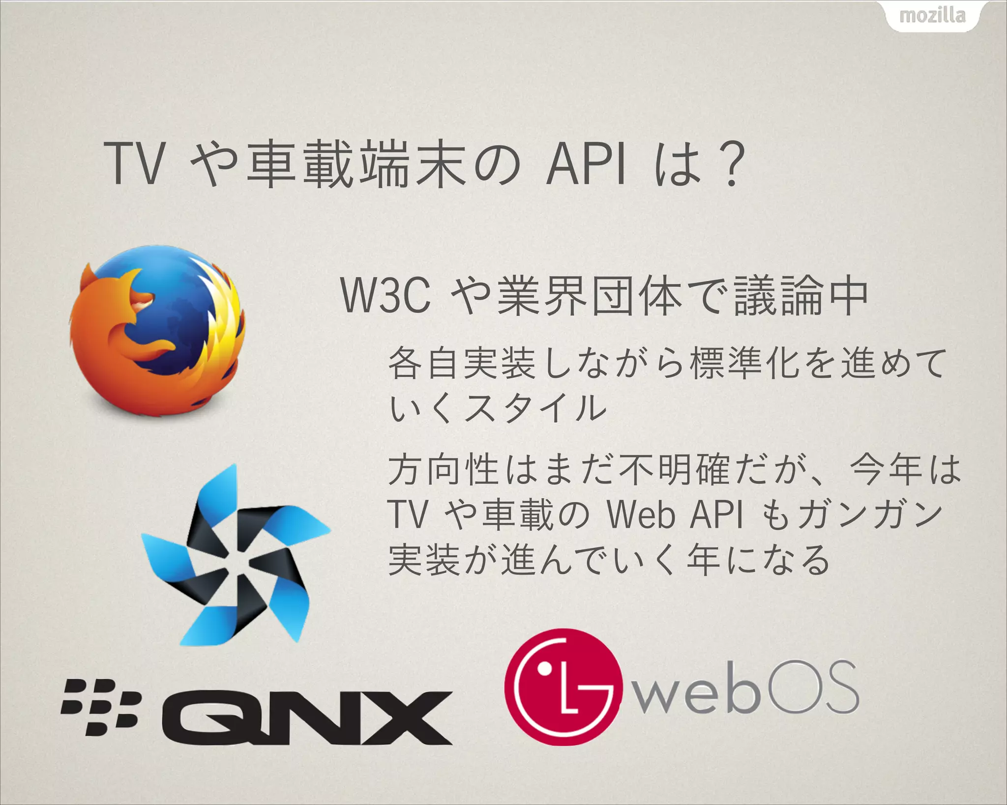 TV や車載端末の API は？
W3C や業界団体で議論中
各自実装しながら標準化を進めて
いくスタイル
方向性はまだ不明確だが、今年は
TV や車載の Web API もガンガン
実装が進んでいく年になる
 
