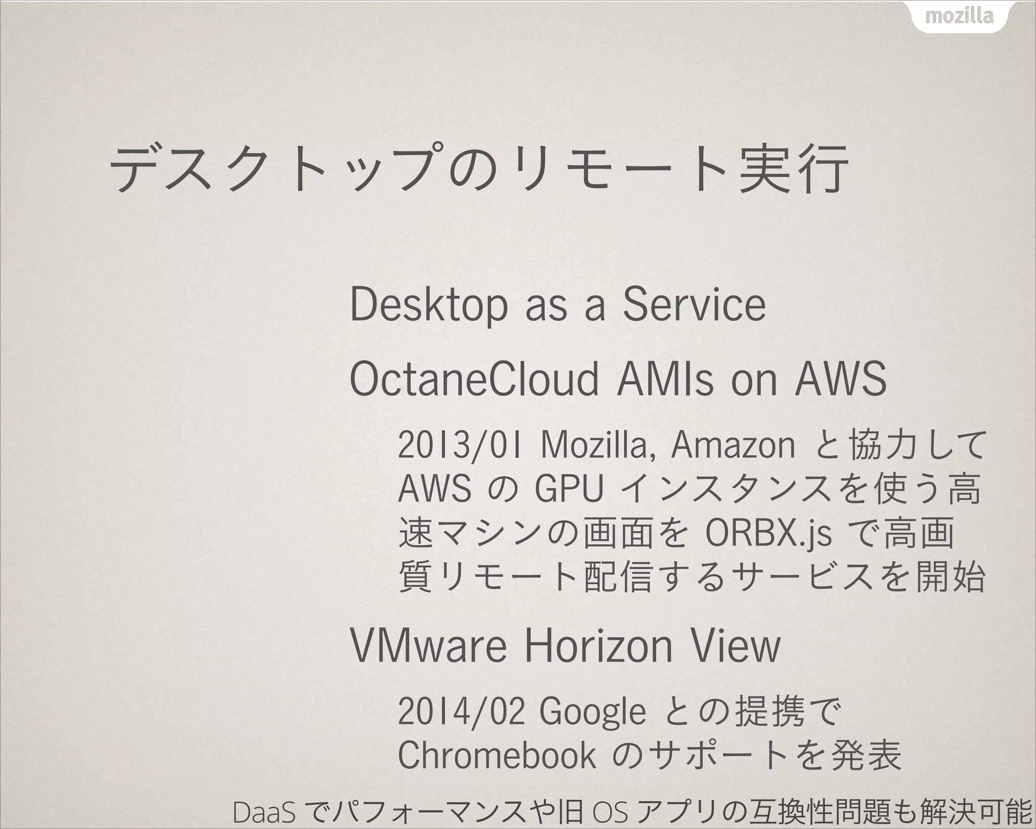 デスクトップのリモート実行
Desktop as a Service
OctaneCloud AMIs on AWS
2013/01 Mozilla, Amazon と協力して
AWS の GPU インスタンスを使う高
速マシンの画面を ORBX.js で高画
質リモート配信するサービスを開始
VMware Horizon View
2014/02 Google との提携で
Chromebook のサポートを発表
DaaS でパフォーマンスや旧 OS アプリの互換性問題も解決可能
 